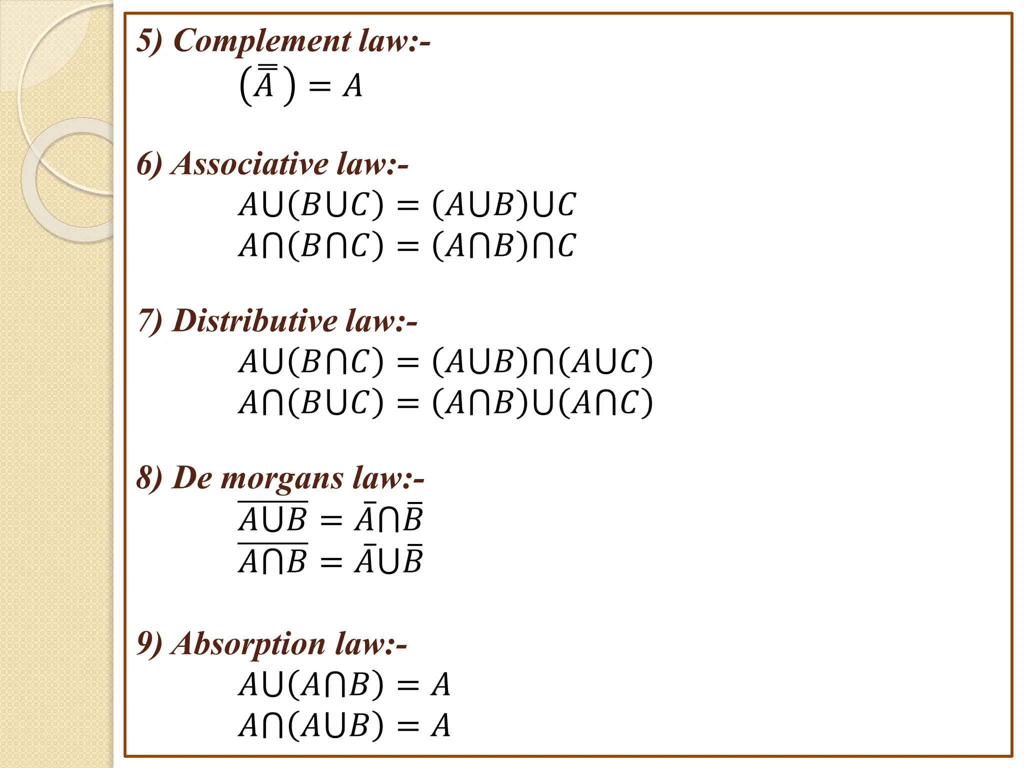5) Complement law:-
𝐴 = 𝐴
6) Associative law:-
𝐴⋃ 𝐵⋃𝐶 = 𝐴⋃𝐵 ⋃𝐶
𝐴⋂ 𝐵⋂𝐶 = 𝐴⋂𝐵 ⋂𝐶
7) Distributive law:-
𝐴⋃ 𝐵⋂𝐶 = 𝐴⋃𝐵 ⋂ 𝐴⋃𝐶
𝐴⋂ 𝐵⋃𝐶 = 𝐴⋂𝐵 ⋃ 𝐴⋂𝐶
8) De morgans law:-
𝐴⋃𝐵 = 𝐴⋂𝐵
𝐴⋂𝐵 = 𝐴⋃𝐵
9) Absorption law:-
𝐴⋃ 𝐴⋂𝐵 = 𝐴
𝐴⋂ 𝐴⋃𝐵 = 𝐴
 
