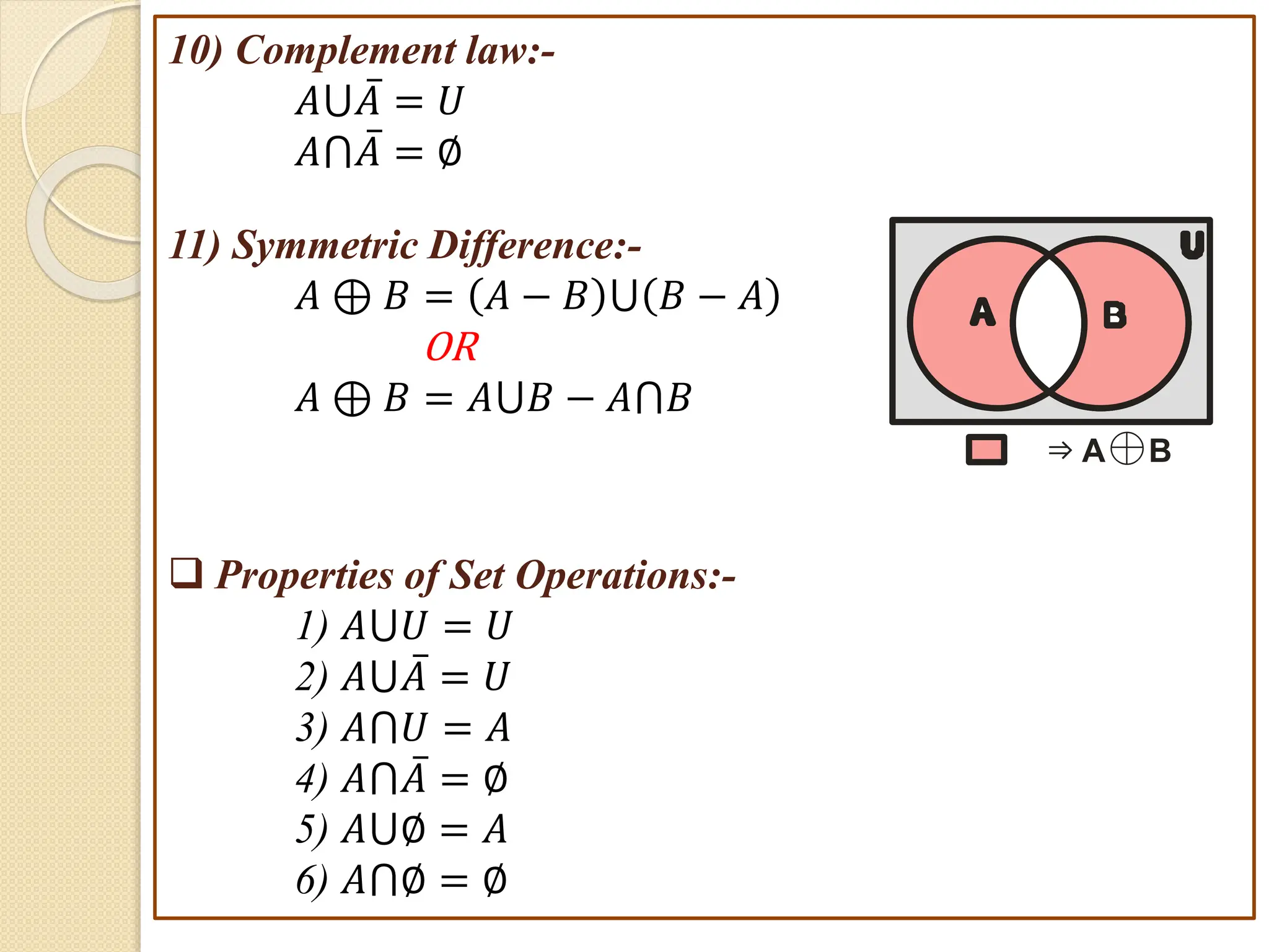 10) Complement law:-
𝐴⋃𝐴 = 𝑈
𝐴⋂𝐴 = ∅
11) Symmetric Difference:-
𝐴 ⊕ 𝐵 = 𝐴 − 𝐵 ⋃ 𝐵 − 𝐴
OR
𝐴 ⊕ 𝐵 = 𝐴⋃𝐵 − 𝐴⋂𝐵
 Properties of Set Operations:-
1) 𝐴⋃𝑈 = 𝑈
2) 𝐴⋃𝐴 = 𝑈
3) 𝐴⋂𝑈 = 𝐴
4) 𝐴⋂𝐴 = ∅
5) 𝐴⋃∅ = 𝐴
6) 𝐴⋂∅ = ∅
U
A B
⇒ A B
⊕
 
