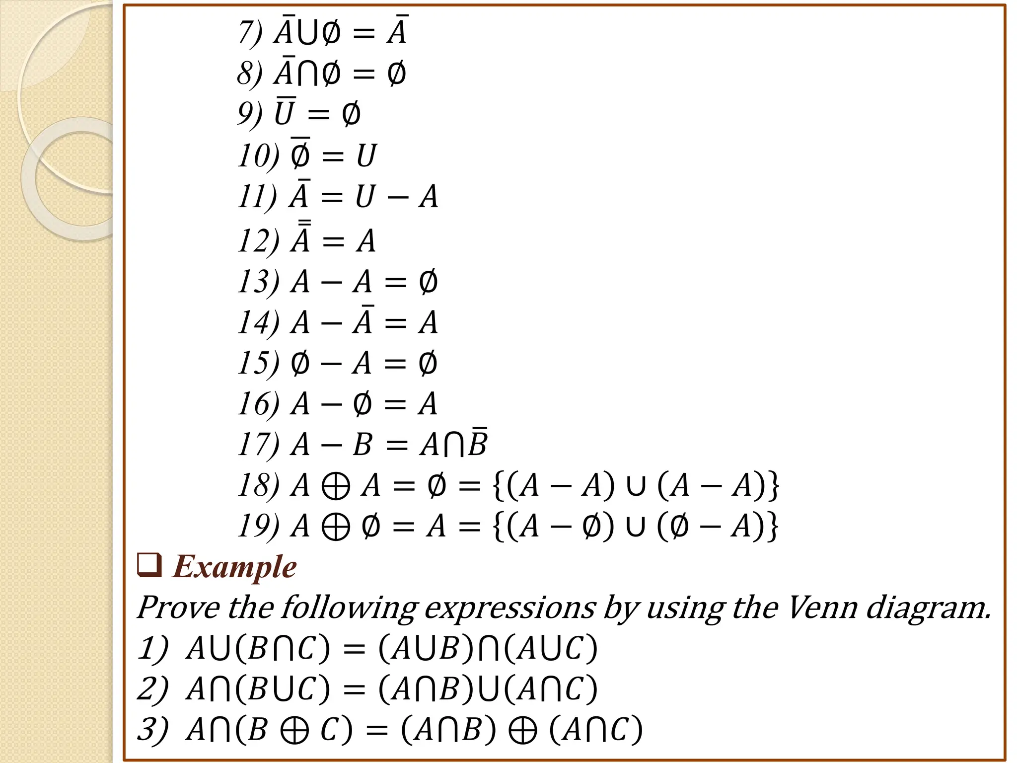 7) 𝐴⋃∅ = 𝐴
8) 𝐴⋂∅ = ∅
9) 𝑈 = ∅
10) ∅ = 𝑈
11) 𝐴 = 𝑈 − 𝐴
12) 𝐴 = 𝐴
13) 𝐴 − 𝐴 = ∅
14) 𝐴 − 𝐴 = 𝐴
15) ∅ − 𝐴 = ∅
16) 𝐴 − ∅ = 𝐴
17) 𝐴 − 𝐵 = 𝐴⋂𝐵
18) 𝐴 ⊕ 𝐴 = ∅ = 𝐴 − 𝐴 ∪ 𝐴 − 𝐴
19) 𝐴 ⊕ ∅ = 𝐴 = 𝐴 − ∅ ∪ ∅ − 𝐴
 Example
Prove the following expressions by using the Venn diagram.
1) 𝐴⋃ 𝐵⋂𝐶 = 𝐴⋃𝐵 ⋂ 𝐴⋃𝐶
2) 𝐴⋂ 𝐵⋃𝐶 = 𝐴⋂𝐵 ⋃ 𝐴⋂𝐶
3) 𝐴⋂ 𝐵 ⊕ 𝐶 = 𝐴⋂𝐵 ⊕ 𝐴⋂𝐶
 