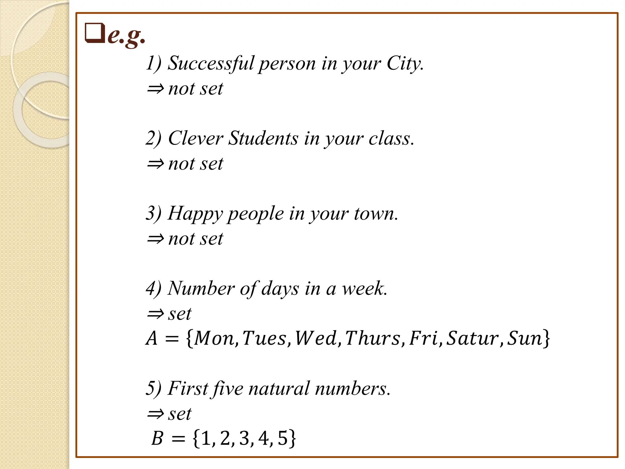 e.g.
1) Successful person in your City.
⇒ not set
2) Clever Students in your class.
⇒ not set
3) Happy people in your town.
⇒ not set
4) Number of days in a week.
⇒ set
𝐴 = 𝑀𝑜𝑛, 𝑇𝑢𝑒𝑠, 𝑊𝑒𝑑, 𝑇ℎ𝑢𝑟𝑠, 𝐹𝑟𝑖, 𝑆𝑎𝑡𝑢𝑟, 𝑆𝑢𝑛
5) First five natural numbers.
⇒ set
𝐵 = 1, 2, 3, 4, 5
 