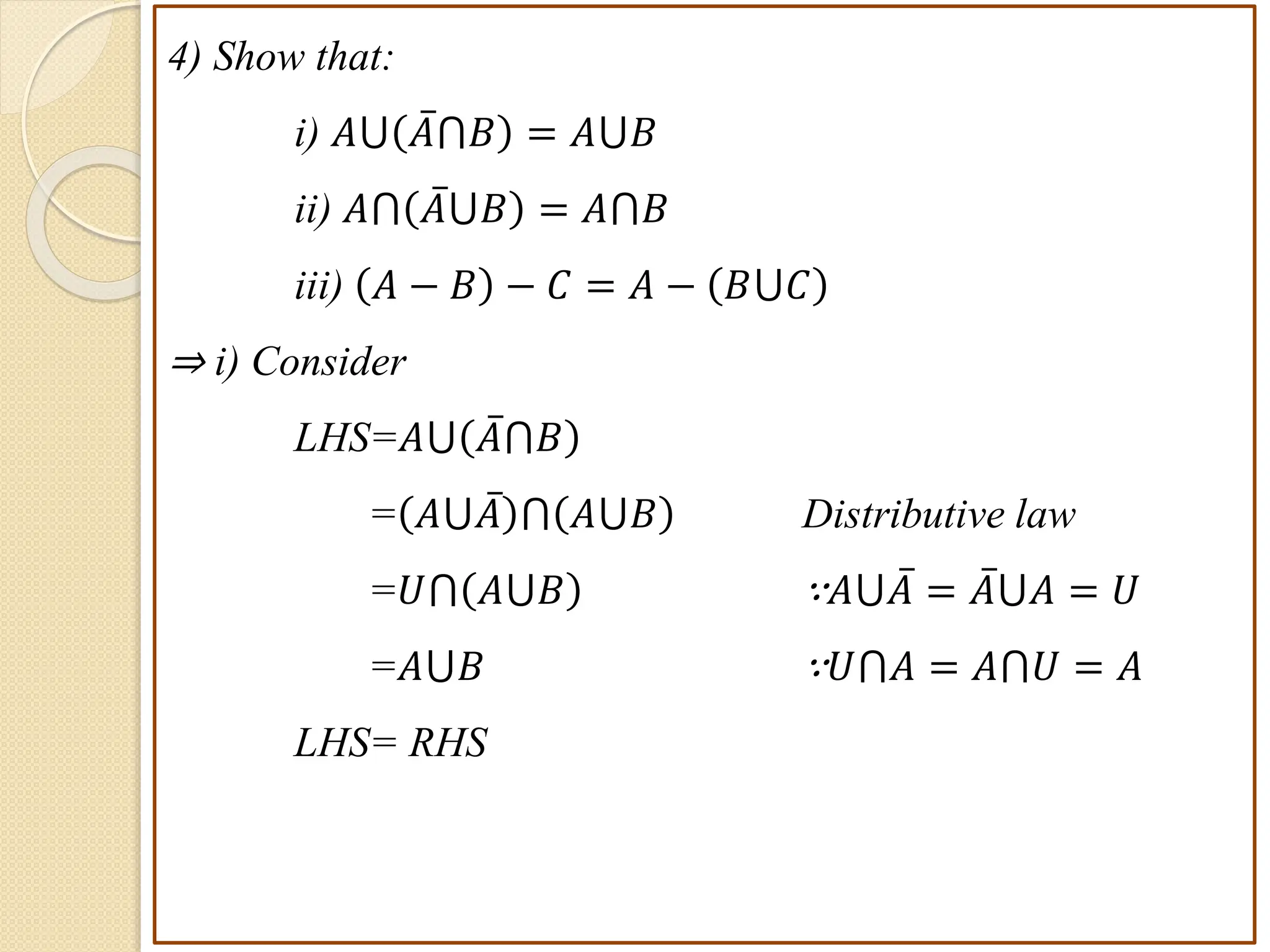 4) Show that:
i) 𝐴⋃ 𝐴⋂𝐵 = 𝐴⋃𝐵
ii) 𝐴⋂ 𝐴⋃𝐵 = 𝐴⋂𝐵
iii) 𝐴 − 𝐵 − 𝐶 = 𝐴 − 𝐵⋃𝐶
⇒ i) Consider
LHS=𝐴⋃ 𝐴⋂𝐵
= 𝐴⋃𝐴 ⋂ 𝐴⋃𝐵 Distributive law
=𝑈⋂ 𝐴⋃𝐵 ∵𝐴⋃𝐴 = 𝐴⋃𝐴 = 𝑈
=𝐴⋃𝐵 ∵𝑈⋂𝐴 = 𝐴⋂𝑈 = 𝐴
LHS= RHS
 