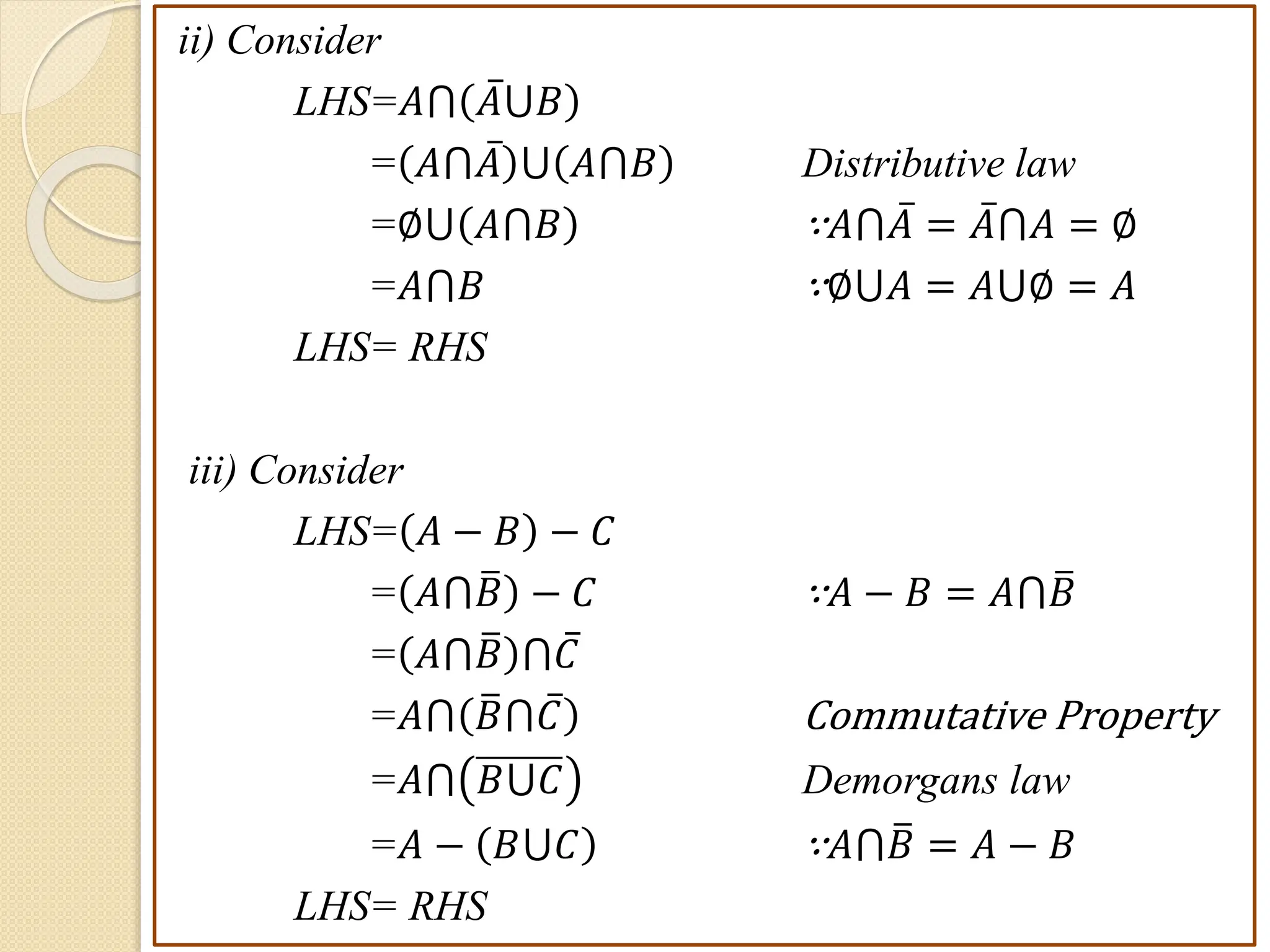 ii) Consider
LHS=𝐴⋂ 𝐴⋃𝐵
= 𝐴⋂𝐴 ⋃ 𝐴⋂𝐵 Distributive law
=∅⋃ 𝐴⋂𝐵 ∵𝐴⋂𝐴 = 𝐴⋂𝐴 = ∅
=𝐴⋂𝐵 ∵∅⋃𝐴 = 𝐴⋃∅ = 𝐴
LHS= RHS
iii) Consider
LHS= 𝐴 − 𝐵 − 𝐶
= 𝐴⋂𝐵 − 𝐶 ∵𝐴 − 𝐵 = 𝐴⋂𝐵
= 𝐴⋂𝐵 ⋂𝐶
=𝐴⋂ 𝐵⋂𝐶 Commutative Property
=𝐴⋂ 𝐵⋃𝐶 Demorgans law
=𝐴 − 𝐵⋃𝐶 ∵𝐴⋂𝐵 = 𝐴 − 𝐵
LHS= RHS
 