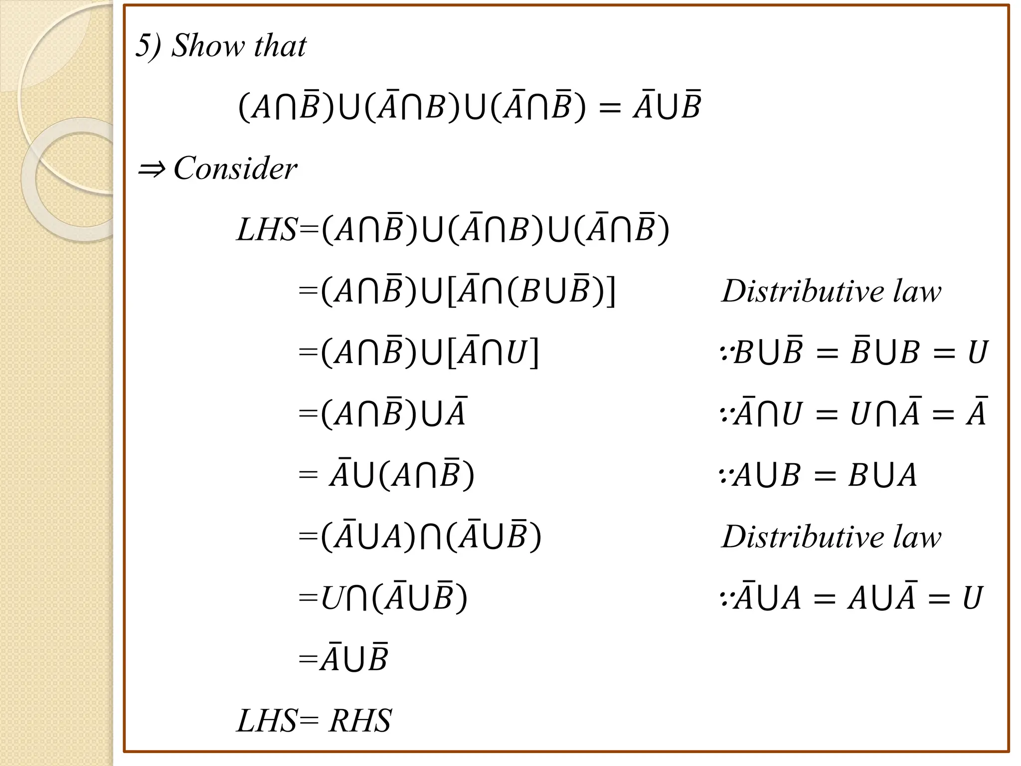 5) Show that
𝐴⋂𝐵 ⋃ 𝐴⋂𝐵 ⋃ 𝐴⋂𝐵 = 𝐴⋃𝐵
⇒ Consider
LHS= 𝐴⋂𝐵 ⋃ 𝐴⋂𝐵 ⋃ 𝐴⋂𝐵
= 𝐴⋂𝐵 ⋃ 𝐴⋂ 𝐵⋃𝐵 Distributive law
= 𝐴⋂𝐵 ⋃ 𝐴⋂𝑈 ∵𝐵⋃𝐵 = 𝐵⋃𝐵 = 𝑈
= 𝐴⋂𝐵 ⋃𝐴 ∵𝐴⋂𝑈 = 𝑈⋂𝐴 = 𝐴
= 𝐴⋃ 𝐴⋂𝐵 ∵𝐴⋃𝐵 = 𝐵⋃𝐴
= 𝐴⋃𝐴 ⋂ 𝐴⋃𝐵 Distributive law
=U⋂ 𝐴⋃𝐵 ∵𝐴⋃𝐴 = 𝐴⋃𝐴 = 𝑈
=𝐴⋃𝐵
LHS= RHS
 