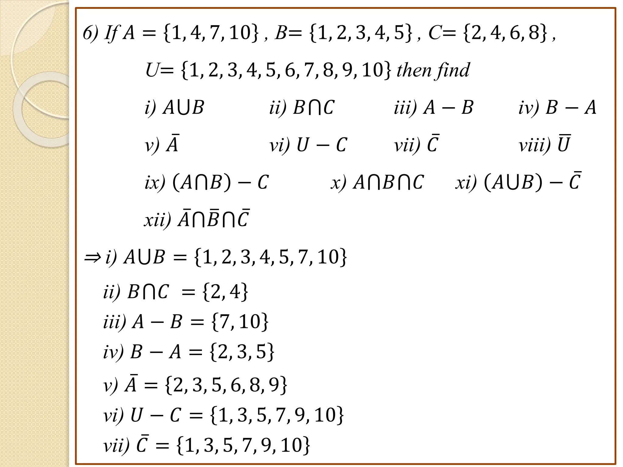 6) If 𝐴 = 1, 4, 7, 10 , B= 1, 2, 3, 4, 5 , C= 2, 4, 6, 8 ,
U= 1, 2, 3, 4, 5, 6, 7, 8, 9, 10 then find
i) 𝐴⋃𝐵 ii) 𝐵⋂𝐶 iii) 𝐴 − 𝐵 iv) 𝐵 − 𝐴
v) 𝐴 vi) 𝑈 − 𝐶 vii) 𝐶 viii) 𝑈
ix) 𝐴⋂𝐵 − 𝐶 x) 𝐴⋂𝐵⋂𝐶 xi) 𝐴⋃𝐵 − 𝐶
xii) 𝐴⋂𝐵⋂𝐶
⇒ i) 𝐴⋃𝐵 = 1, 2, 3, 4, 5, 7, 10
ii) 𝐵⋂𝐶 = 2, 4
iii) 𝐴 − 𝐵 = 7, 10
iv) 𝐵 − 𝐴 = 2, 3, 5
v) 𝐴 = 2, 3, 5, 6, 8, 9
vi) 𝑈 − 𝐶 = 1, 3, 5, 7, 9, 10
vii) 𝐶 = 1, 3, 5, 7, 9, 10
 