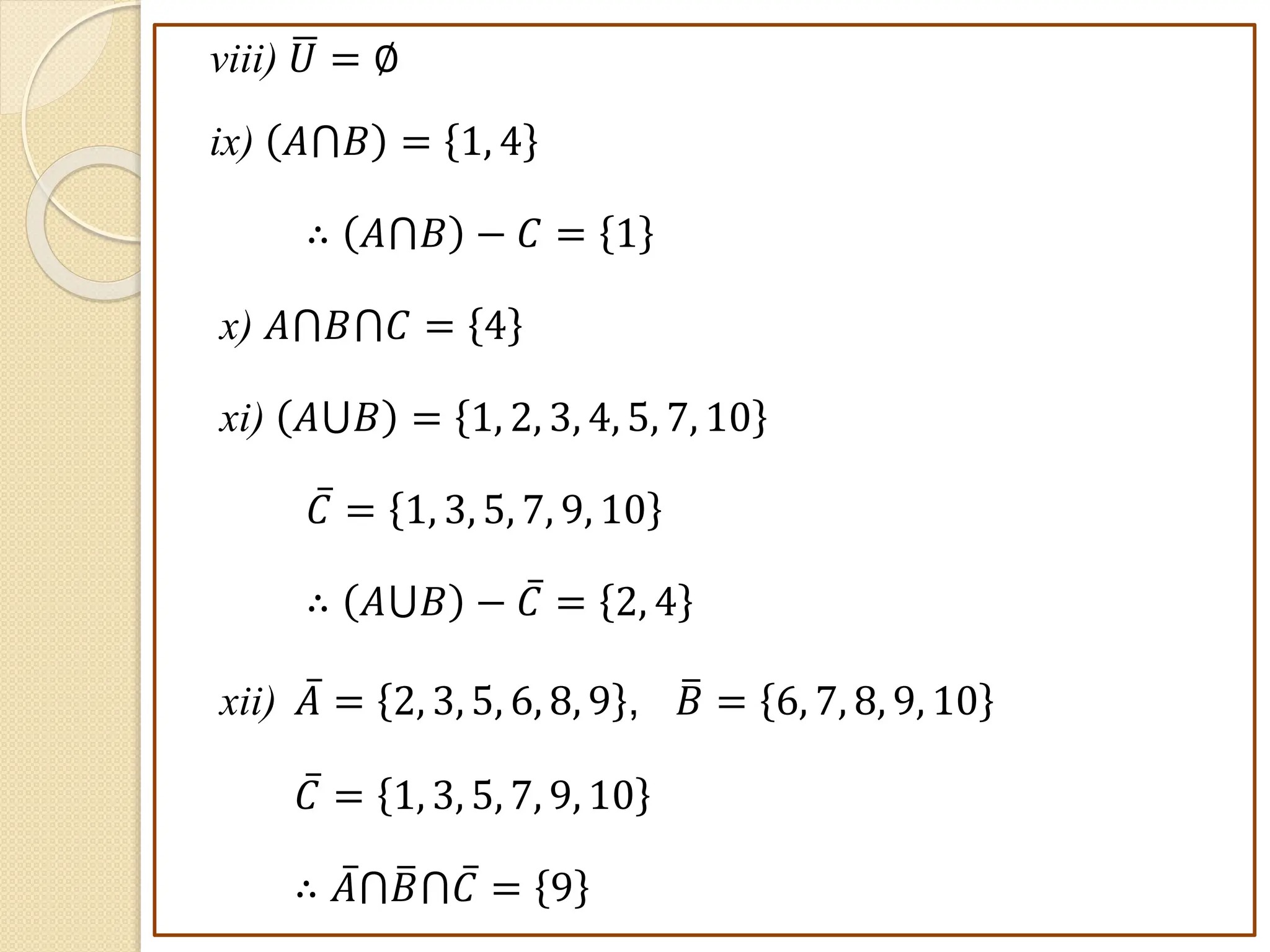 viii) 𝑈 = ∅
ix) 𝐴⋂𝐵 = 1, 4
∴ 𝐴⋂𝐵 − 𝐶 = 1
x) 𝐴⋂𝐵⋂𝐶 = 4
xi) 𝐴⋃𝐵 = 1, 2, 3, 4, 5, 7, 10
𝐶 = 1, 3, 5, 7, 9, 10
∴ 𝐴⋃𝐵 − 𝐶 = 2, 4
xii) 𝐴 = 2, 3, 5, 6, 8, 9 , 𝐵 = 6, 7, 8, 9, 10
𝐶 = 1, 3, 5, 7, 9, 10
∴ 𝐴⋂𝐵⋂𝐶 = 9
 