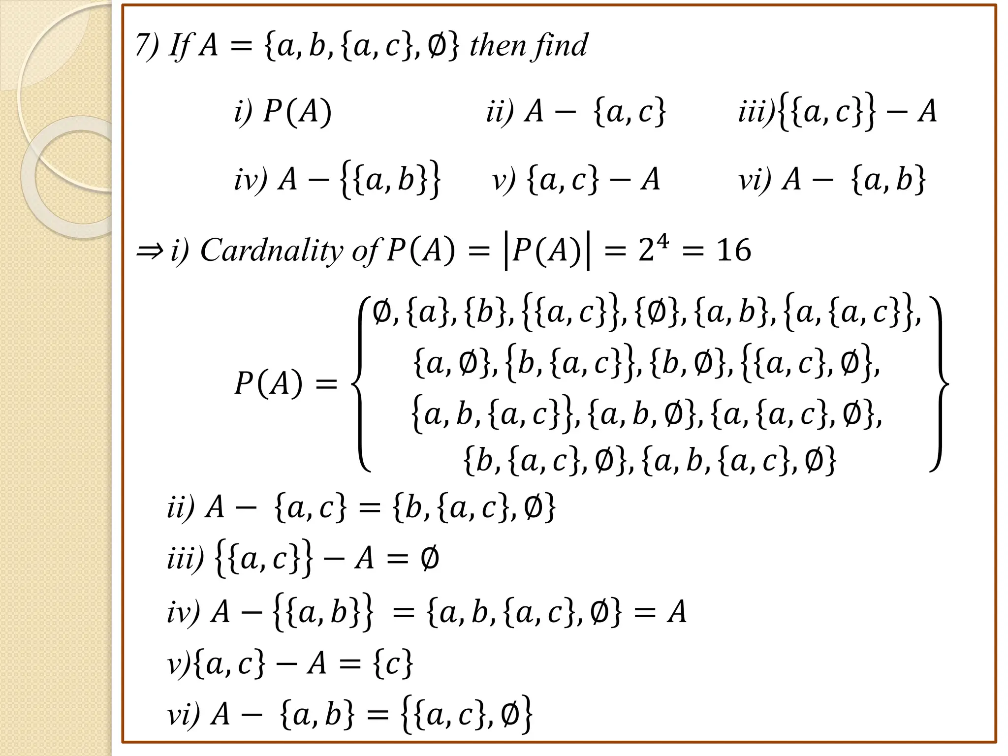 7) If 𝐴 = 𝑎, 𝑏, 𝑎, 𝑐 , ∅ then find
i) 𝑃(𝐴) ii) 𝐴 − 𝑎, 𝑐 iii) 𝑎, 𝑐 − 𝐴
iv) 𝐴 − 𝑎, 𝑏 v) 𝑎, 𝑐 − 𝐴 vi) 𝐴 − 𝑎, 𝑏
⇒ i) Cardnality of 𝑃 𝐴 = 𝑃(𝐴) = 24
= 16
𝑃 𝐴 =
∅, 𝑎 , 𝑏 , 𝑎, 𝑐 , ∅ , 𝑎, 𝑏 , 𝑎, 𝑎, 𝑐 ,
𝑎, ∅ , 𝑏, 𝑎, 𝑐 , 𝑏, ∅ , 𝑎, 𝑐 , ∅ ,
𝑎, 𝑏, 𝑎, 𝑐 , 𝑎, 𝑏, ∅ , 𝑎, 𝑎, 𝑐 , ∅ ,
𝑏, 𝑎, 𝑐 , ∅ , 𝑎, 𝑏, 𝑎, 𝑐 , ∅
ii) 𝐴 − 𝑎, 𝑐 = 𝑏, 𝑎, 𝑐 , ∅
iii) 𝑎, 𝑐 − 𝐴 = ∅
iv) 𝐴 − 𝑎, 𝑏 = 𝑎, 𝑏, 𝑎, 𝑐 , ∅ = 𝐴
v) 𝑎, 𝑐 − 𝐴 = 𝑐
vi) 𝐴 − 𝑎, 𝑏 = 𝑎, 𝑐 , ∅
 