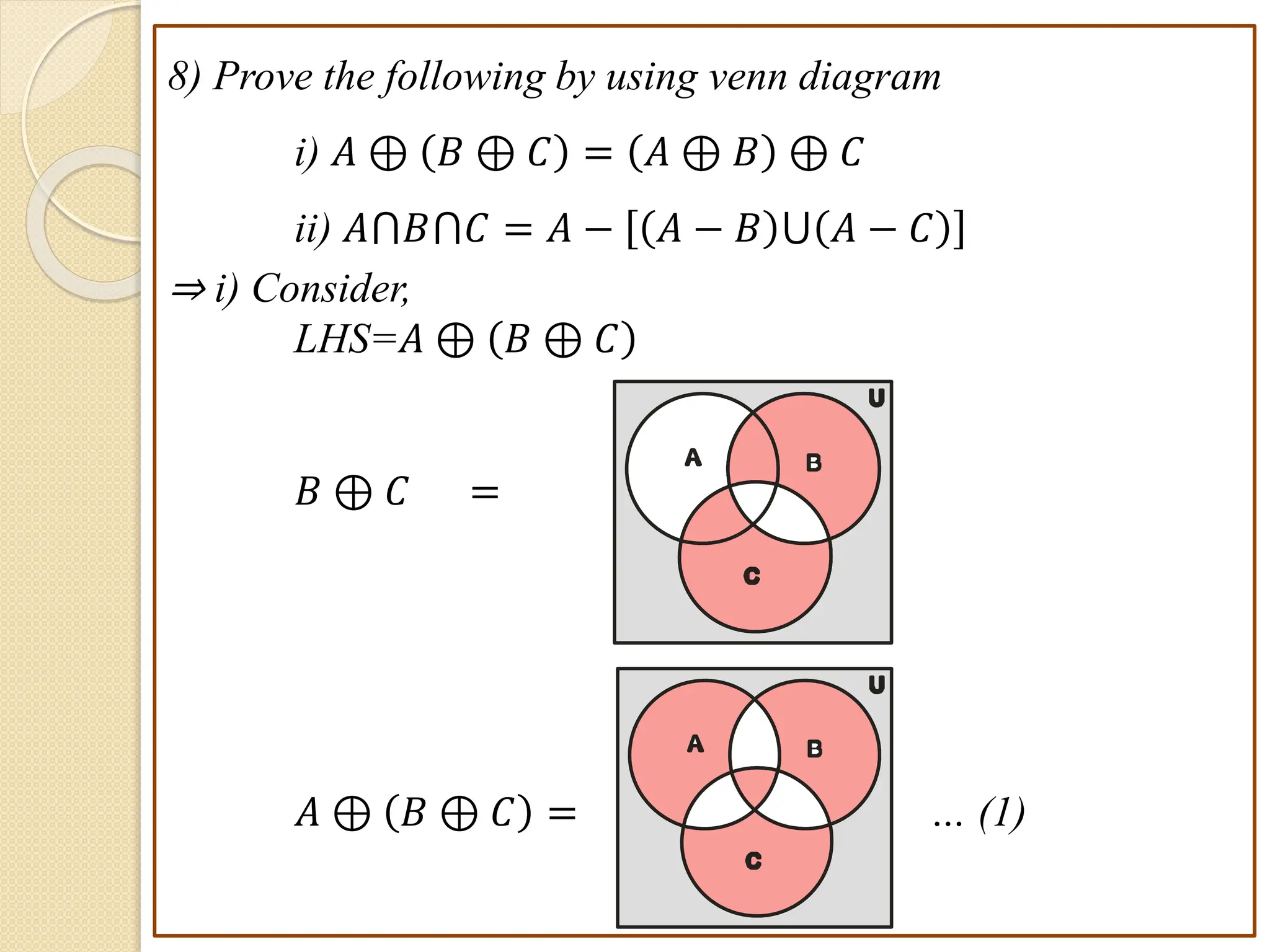 8) Prove the following by using venn diagram
i) 𝐴 ⊕ 𝐵 ⊕ 𝐶 = 𝐴 ⊕ 𝐵 ⊕ 𝐶
ii) 𝐴⋂𝐵⋂𝐶 = 𝐴 − 𝐴 − 𝐵 ⋃ 𝐴 − 𝐶
⇒ i) Consider,
LHS=𝐴 ⊕ 𝐵 ⊕ 𝐶
𝐵 ⊕ 𝐶 =
𝐴 ⊕ 𝐵 ⊕ 𝐶 = … (1)
B
A
C
U
B
A
C
U
 