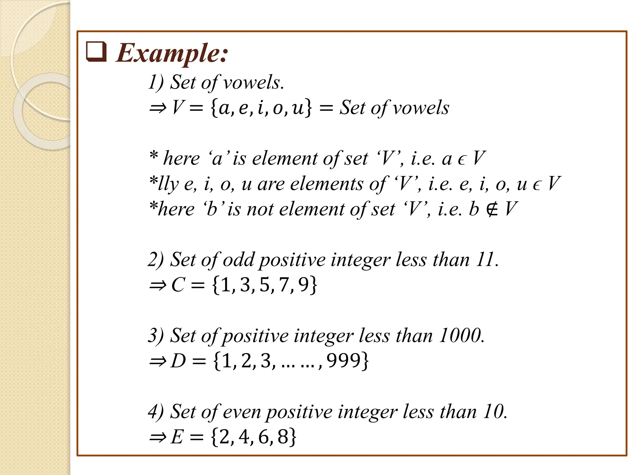 e.g
 Example:
1) Set of vowels.
⇒ V = 𝑎, 𝑒, 𝑖, 𝑜, 𝑢 = Set of vowels
* here ‘a’is element of set ‘V’, i.e. a ϵ V
*lly e, i, o, u are elements of ‘V’, i.e. e, i, o, u ϵ V
*here ‘b’is not element of set ‘V’, i.e. b ∉ V
2) Set of odd positive integer less than 11.
⇒ C = 1, 3, 5, 7, 9
3) Set of positive integer less than 1000.
⇒ D = 1, 2, 3, … … , 999
4) Set of even positive integer less than 10.
⇒ E = 2, 4, 6, 8
 