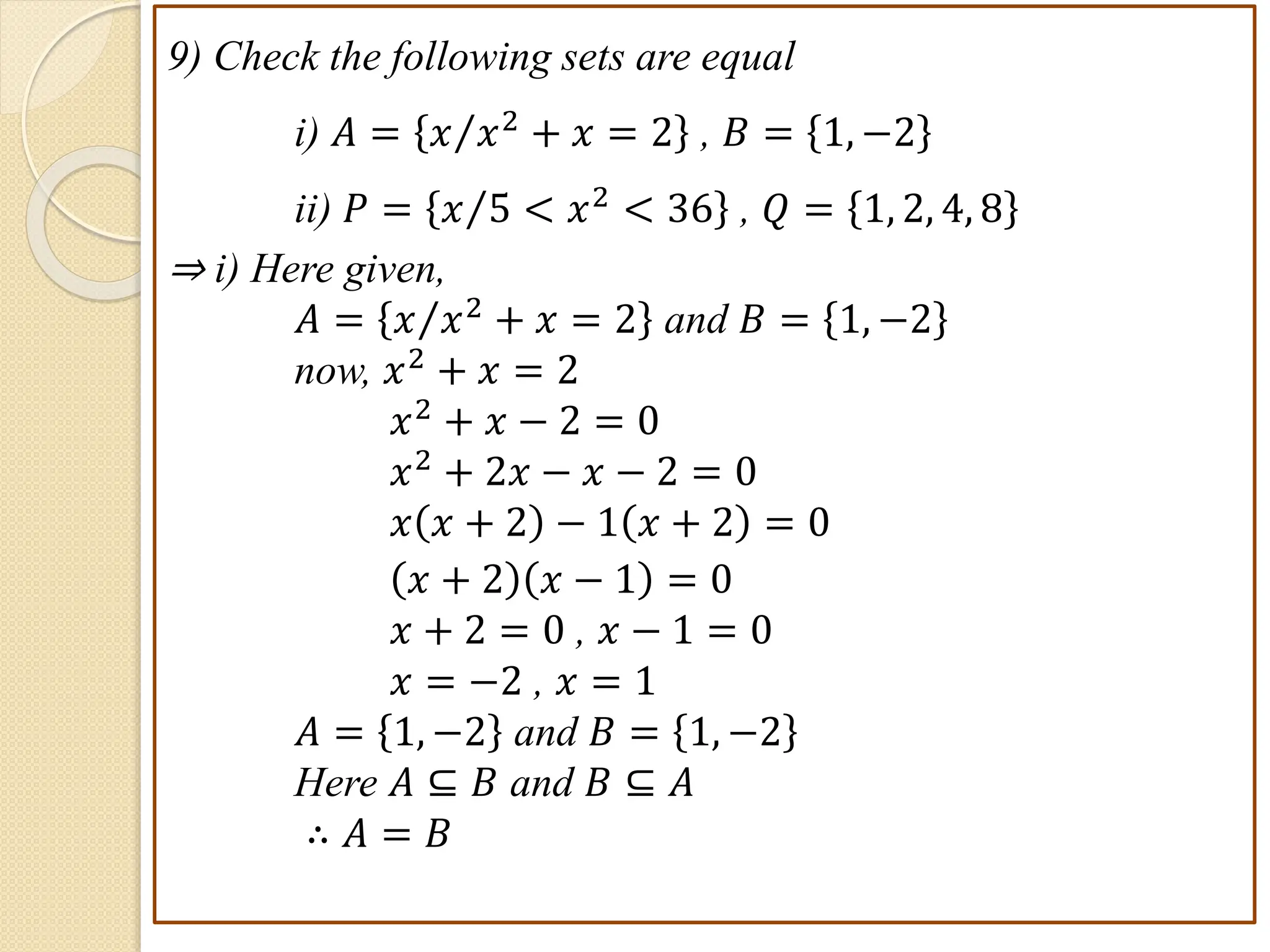 9) Check the following sets are equal
i) 𝐴 = 𝑥 𝑥2 + 𝑥 = 2 , 𝐵 = 1, −2
ii) 𝑃 = 𝑥 5 < 𝑥2 < 36 , 𝑄 = 1, 2, 4, 8
⇒ i) Here given,
𝐴 = 𝑥 𝑥2
+ 𝑥 = 2 and 𝐵 = 1, −2
now, 𝑥2
+ 𝑥 = 2
𝑥2 + 𝑥 − 2 = 0
𝑥2 + 2𝑥 − 𝑥 − 2 = 0
𝑥 𝑥 + 2 − 1 𝑥 + 2 = 0
𝑥 + 2 𝑥 − 1 = 0
𝑥 + 2 = 0 , 𝑥 − 1 = 0
𝑥 = −2 , 𝑥 = 1
𝐴 = 1, −2 and 𝐵 = 1, −2
Here 𝐴 ⊆ 𝐵 and 𝐵 ⊆ 𝐴
∴ 𝐴 = 𝐵
 