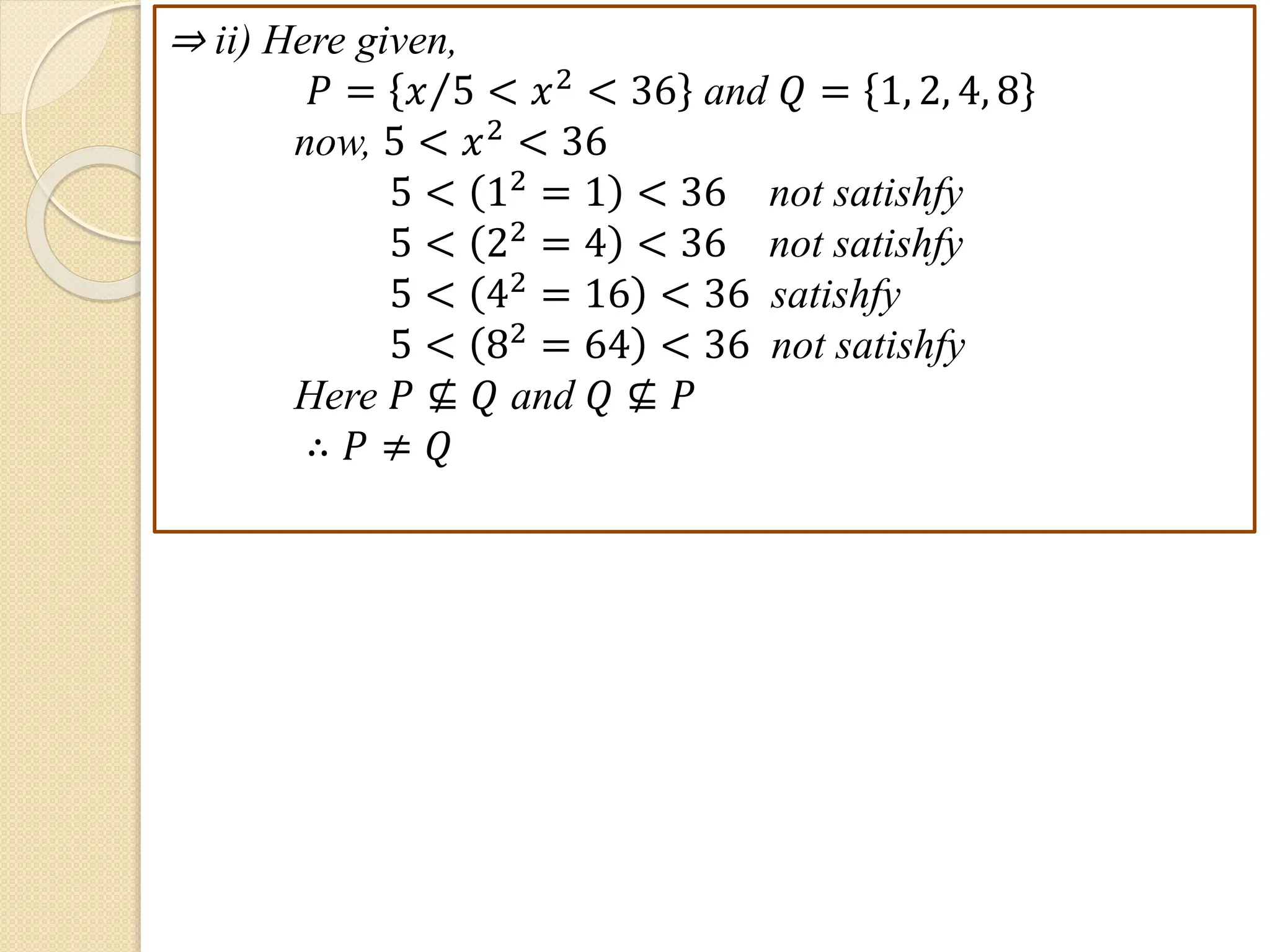 ⇒ ii) Here given,
𝑃 = 𝑥 5 < 𝑥2
< 36 and 𝑄 = 1, 2, 4, 8
now, 5 < 𝑥2 < 36
5 < 12 = 1 < 36 not satishfy
5 < 22
= 4 < 36 not satishfy
5 < 42 = 16 < 36 satishfy
5 < 82
= 64 < 36 not satishfy
Here 𝑃 ⊈ 𝑄 and 𝑄 ⊈ 𝑃
∴ 𝑃 ≠ 𝑄
 