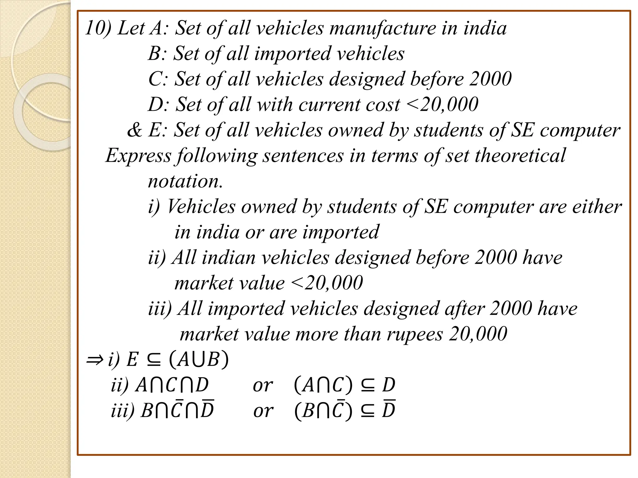 10) Let A: Set of all vehicles manufacture in india
B: Set of all imported vehicles
C: Set of all vehicles designed before 2000
D: Set of all with current cost <20,000
& E: Set of all vehicles owned by students of SE computer
Express following sentences in terms of set theoretical
notation.
i) Vehicles owned by students of SE computer are either
in india or are imported
ii) All indian vehicles designed before 2000 have
market value <20,000
iii) All imported vehicles designed after 2000 have
market value more than rupees 20,000
⇒ i) 𝐸 ⊆ 𝐴⋃𝐵
ii) 𝐴⋂𝐶⋂𝐷 𝑜𝑟 𝐴⋂𝐶 ⊆ 𝐷
iii) B⋂𝐶⋂𝐷 𝑜𝑟 (B⋂𝐶) ⊆ 𝐷
 