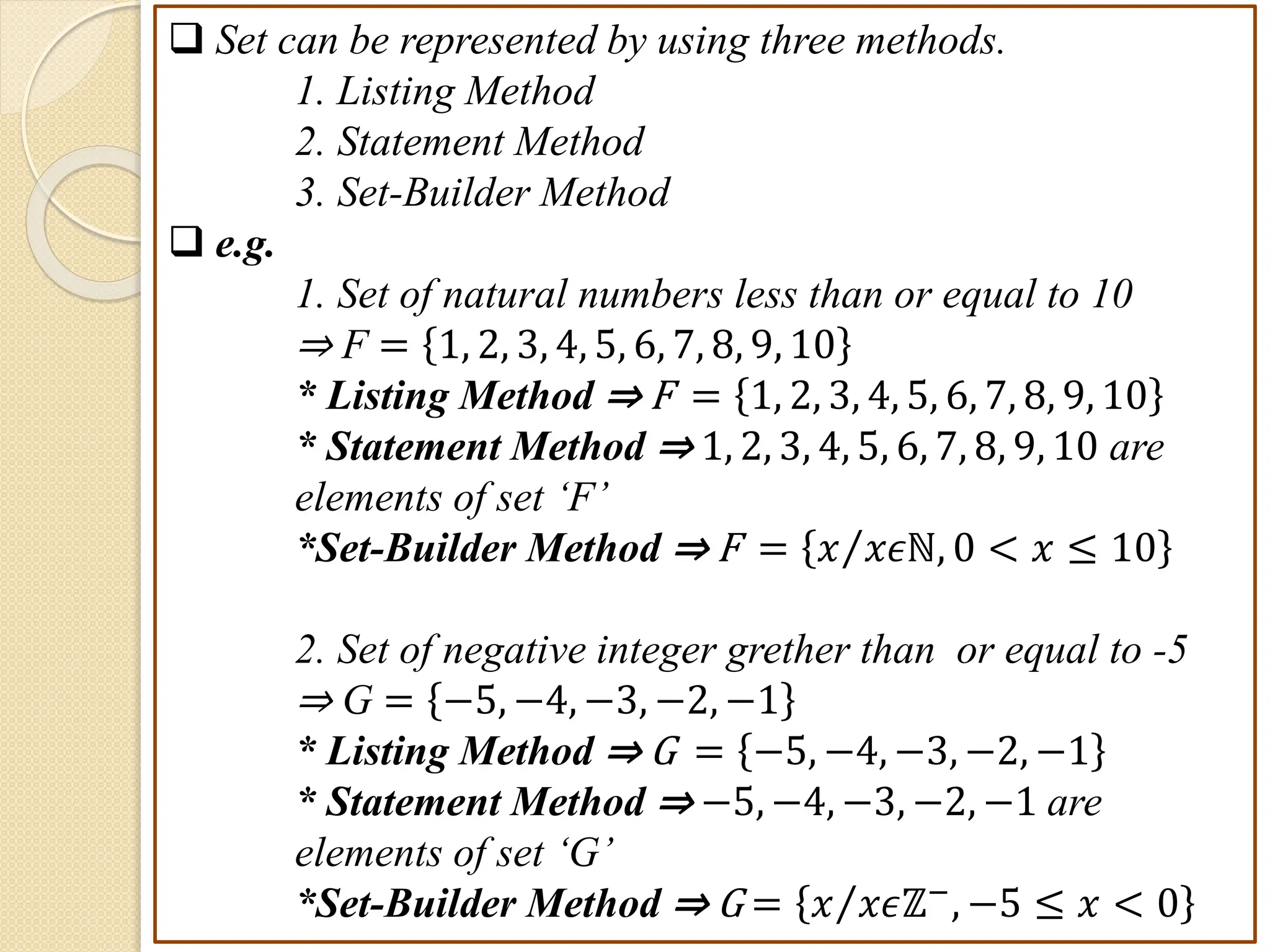  Set can be represented by using three methods.
1. Listing Method
2. Statement Method
3. Set-Builder Method
 e.g.
1. Set of natural numbers less than or equal to 10
⇒ F = 1, 2, 3, 4, 5, 6, 7, 8, 9, 10
* Listing Method ⇒ F = 1, 2, 3, 4, 5, 6, 7, 8, 9, 10
* Statement Method ⇒ 1, 2, 3, 4, 5, 6, 7, 8, 9, 10 are
elements of set ‘F’
*Set-Builder Method ⇒ F = 𝑥 𝑥𝜖ℕ, 0 < 𝑥 ≤ 10
2. Set of negative integer grether than or equal to -5
⇒ G = −5, −4, −3, −2, −1
* Listing Method ⇒ G = −5, −4, −3, −2, −1
* Statement Method ⇒ −5, −4, −3, −2, −1 are
elements of set ‘G’
*Set-Builder Method ⇒ G = 𝑥 𝑥𝜖ℤ−
, −5 ≤ 𝑥 < 0
 