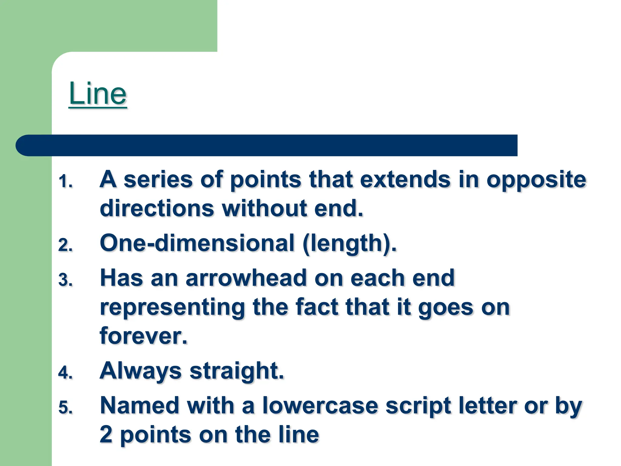 Line
1. A series of points that extends in opposite
directions without end.
2. One-dimensional (length).
3. Has an arrowhead on each end
representing the fact that it goes on
forever.
4. Always straight.
5. Named with a lowercase script letter or by
2 points on the line
 