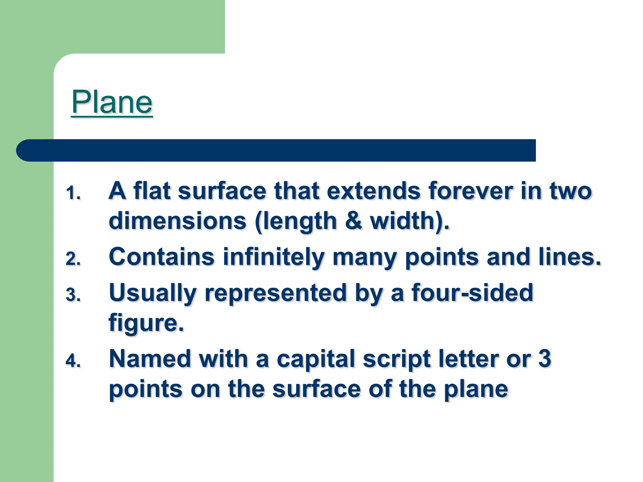 Plane
1. A flat surface that extends forever in two
dimensions (length & width).
2. Contains infinitely many points and lines.
3. Usually represented by a four-sided
figure.
4. Named with a capital script letter or 3
points on the surface of the plane
 