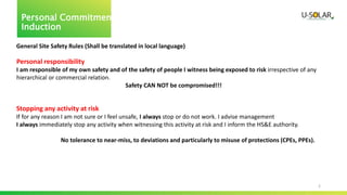 2
Personal Commitment
Induction
General Site Safety Rules (Shall be translated in local language)
Personal responsibility
I am responsible of my own safety and of the safety of people I witness being exposed to risk irrespective of any
hierarchical or commercial relation.
Safety CAN NOT be compromised!!!
Stopping any activity at risk
If for any reason I am not sure or I feel unsafe, I always stop or do not work. I advise management
I always immediately stop any activity when witnessing this activity at risk and I inform the HS&E authority.
No tolerance to near-miss, to deviations and particularly to misuse of protections (CPEs, PPEs).
 