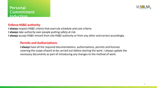 3
Personal
Commitment
Induction
Enforce HS&E authority
I always respect HS&E criteria that overrule schedule and cost criteria
I always take authority over people putting safety at risk.
I always accept HS&E remark from site HS&E authority or from any other and correct accordingly.
Permits and Authorizations
I always have all the required documentations, authorizations, permits and licenses
covering the scope ofwork to be carried out before starting the work. I always update the
necessary documents as part of introducing any changes to the method of work.
 