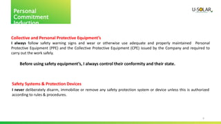 4
Personal
Commitment
Induction
Collective and Personal Protective Equipment’s
I always follow safety warning signs and wear or otherwise use adequate and properly maintained Personal
Protective Equipment (PPE) and the Collective Protective Equipment (CPE) issued by the Company and required to
carry out the work safely.
Before using safety equipment’s, I always control their conformity and their state.
Safety Systems & Protection Devices
I never deliberately disarm, immobilize or remove any safety protection system or device unless this is authorized
according to rules & procedures.
 