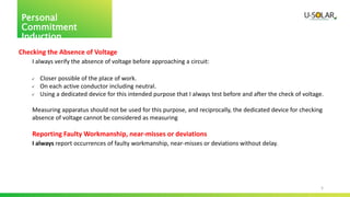 5
Personal
Commitment
Induction
Checking the Absence of Voltage
I always verify the absence of voltage before approaching a circuit:
 Closer possible of the place of work.
 On each active conductor including neutral.
 Using a dedicated device for this intended purpose that I always test before and after the check of voltage.
Measuring apparatus should not be used for this purpose, and reciprocally, the dedicated device for checking
absence of voltage cannot be considered as measuring
Reporting Faulty Workmanship, near-misses or deviations
I always report occurrences of faulty workmanship, near-misses or deviations without delay.
 