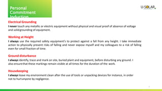7
Personal
Commitment
Induction
Electrical Grounding
I never touch any metallic or electric equipment without physical and visual proof of absence of voltage
and solidgrounding of equipment.
Working at Height
I always use the required safety equipment’s to protect against a fall from any height. I take immediate
action to physically prevent risks of falling and never expose myself and my colleagues to a risk of falling
even for small fraction of time.
Ground disturbance
I always identify, trace and mark on site, buried plant and equipment, before disturbing any ground. I
also ensurethat these markings remain visible at all times for the duration of the work.
Housekeeping
I always leave my environment clean after the use of tools or unpacking devices for instance, in order
not to hurtanyone by negligence.
 