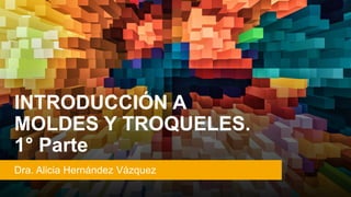 INTRODUCCIÓN A
MOLDES Y TROQUELES.
1° Parte
Dra. Alicia Hernández Vázquez
 