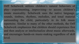 Orff Schulwerk utilizes children’s natural behaviors of
play—experimenting, improvising—to access children’s
innate musicality. Schulwerk uses the native language,
sounds, timbres, rhythms, melodies, and tonal material
surrounding the child, particularly in its folk music
repertoire. Similar to many of the other methods, the Orff
Schulwerk emphasizes that children should experience first
and then analyze or intellectualize about music afterwards,
and encourages hands-on music-making regardless of skill
level.
 