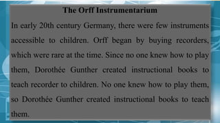 The Orff Instrumentarium
In early 20th century Germany, there were few instruments
accessible to children. Orff began by buying recorders,
which were rare at the time. Since no one knew how to play
them, Dorothée Gunther created instructional books to
teach recorder to children. No one knew how to play them,
so Dorothée Gunther created instructional books to teach
them.
 