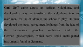 Carl Orff came across an African xylophone, and
developed a way to transform the xylophone into an
instrument for the children at the school to play. He then
developed the metal-barred metallophones from the idea of
the Indonesian gamelan orchestra and the
German glockenspiels, which were small metal-plated
instruments found in Germany.
 