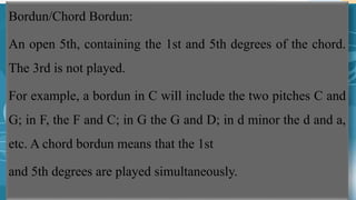 Bordun/Chord Bordun:
An open 5th, containing the 1st and 5th degrees of the chord.
The 3rd is not played.
For example, a bordun in C will include the two pitches C and
G; in F, the F and C; in G the G and D; in d minor the d and a,
etc. A chord bordun means that the 1st
and 5th degrees are played simultaneously.
 