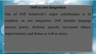 Orff as arts integration
One of Orff Schulwerk’s major contributions is its
emphasis on arts integration. Orff includes language
(stories, poetry, rhythmic speech), movement (dance,
improvisation), and drama as well as music.
 