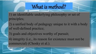 What is method?
1) an identifiable underlying philosophy or set of
principles;
2) a unified body of pedagogy unique to it with a body
of well-defined practice;
3) goals and objectives worthy of pursuit;
4) integrity (i.e., its reason for existence must not be
commercial) (Chosky et al.).
 