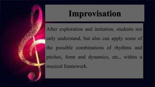 Improvisation
After exploration and imitation, students not
only understand, but also can apply some of
the possible combinations of rhythms and
pitches, form and dynamics, etc., within a
musical framework.
 
