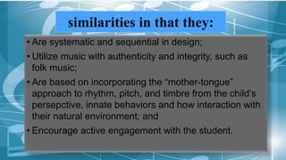 similarities in that they:
• Are systematic and sequential in design;
• Utilize music with authenticity and integrity, such as
folk music;
• Are based on incorporating the “mother-tongue”
approach to rhythm, pitch, and timbre from the child’s
persepctive, innate behaviors and how interaction with
their natural environment; and
• Encourage active engagement with the student.
 