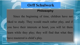 Orff Schulwerk
Philosophy
Since the beginning of time, children have not
liked to study. They would much rather play, and if
you have their interests at heart, you will let them
learn while they play; they will find that what they
have mastered is child’s play.
 