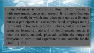 •Elemental music is never music alone but forms a unity
with movement, dance and speech. It is music that one
makes oneself, in which one takes part not as a listener,
but as a participant. It is unsophisticated, employs no big
forms and no big architectural structures, and it uses small
sequence forms, ostinato and rondo. Elemental music is
near the earth, natural, physical, within the range of
everyone to learn it and experience it and suitable for the
child… (1963)
 