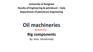 University of Benghazi
Faculty of Engineering & petroleum – Galo
Department of petroleum Engineering
Oil machineries
lecture (1)
Rig components
By: Anas Almahmody
 