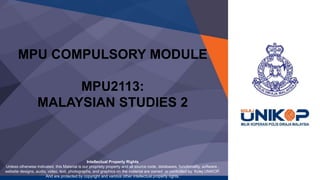 MPU COMPULSORY MODULE
MPU2113:
MALAYSIAN STUDIES 2
Intellectual Property Rights
Unless otherwise indicated, this Material is our propriety property and all source code, databases, functionality, software ,
website designs, audio, video, text, photographs, and graphics on the material are owned or controlled by Kolej UNiKOP.
And are protected by copyright and various other intellectual property rights.
 