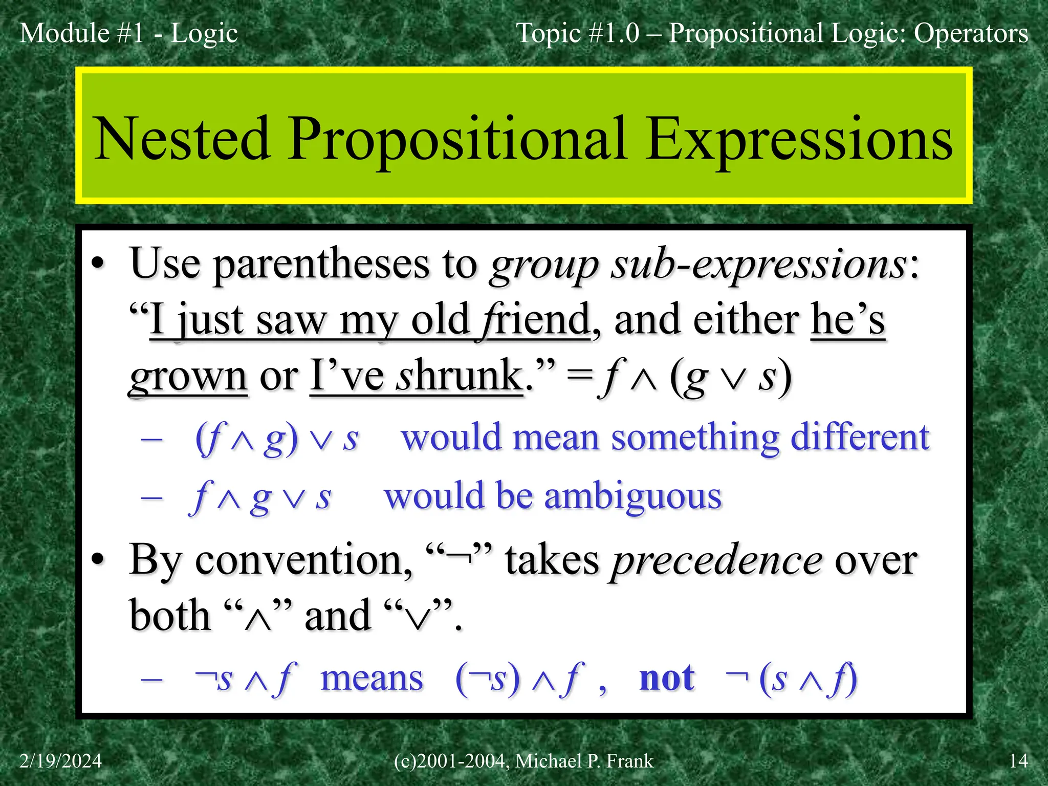 Module #1 - Logic
2/19/2024 (c)2001-2004, Michael P. Frank 14
Nested Propositional Expressions
• Use parentheses to group sub-expressions:
“I just saw my old friend, and either he’s
grown or I’ve shrunk.” = f  (g  s)
– (f  g)  s would mean something different
– f  g  s would be ambiguous
• By convention, “¬” takes precedence over
both “” and “”.
– ¬s  f means (¬s)  f , not ¬ (s  f)
Topic #1.0 – Propositional Logic: Operators
 