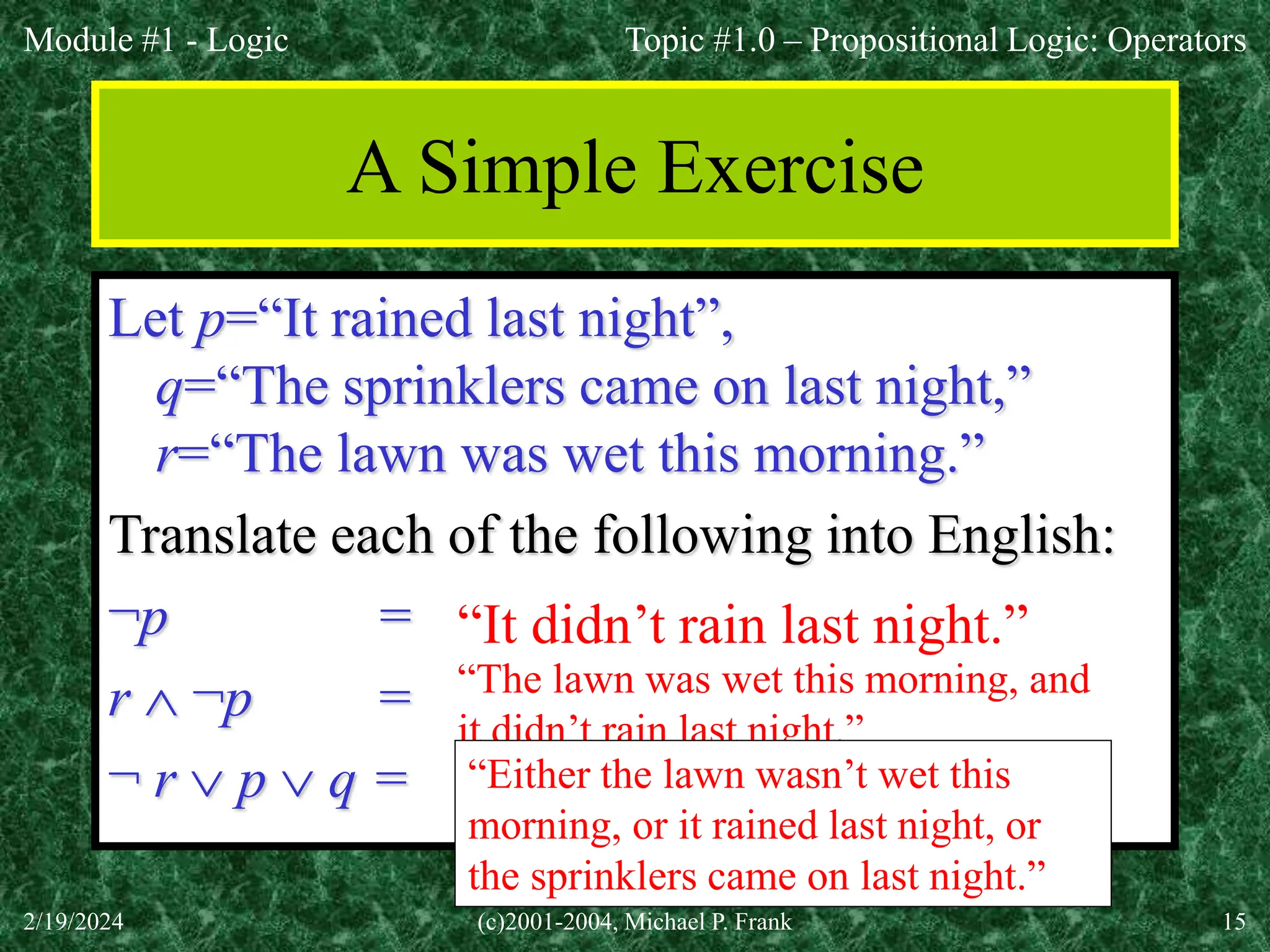 Module #1 - Logic
2/19/2024 (c)2001-2004, Michael P. Frank 15
A Simple Exercise
Let p=“It rained last night”,
q=“The sprinklers came on last night,”
r=“The lawn was wet this morning.”
Translate each of the following into English:
¬p =
r  ¬p =
¬ r  p  q =
“It didn’t rain last night.”
“The lawn was wet this morning, and
it didn’t rain last night.”
“Either the lawn wasn’t wet this
morning, or it rained last night, or
the sprinklers came on last night.”
Topic #1.0 – Propositional Logic: Operators
 