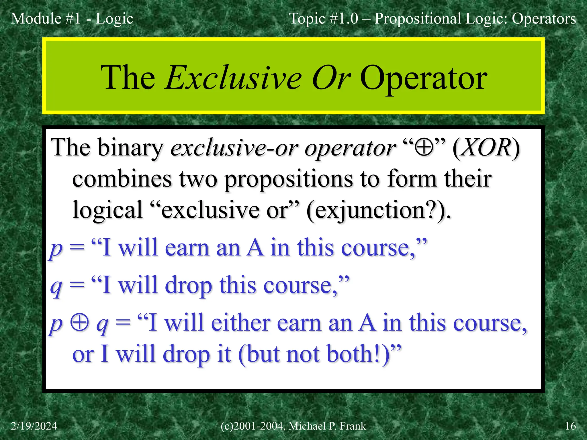 Module #1 - Logic
2/19/2024 (c)2001-2004, Michael P. Frank 16
The Exclusive Or Operator
The binary exclusive-or operator “” (XOR)
combines two propositions to form their
logical “exclusive or” (exjunction?).
p = “I will earn an A in this course,”
q = “I will drop this course,”
p  q = “I will either earn an A in this course,
or I will drop it (but not both!)”
Topic #1.0 – Propositional Logic: Operators
 