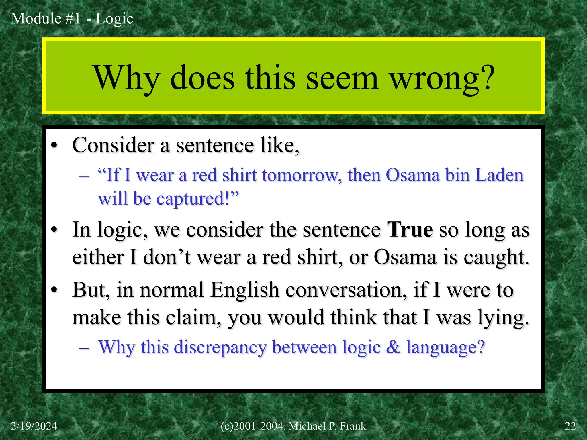Module #1 - Logic
2/19/2024 (c)2001-2004, Michael P. Frank 22
Why does this seem wrong?
• Consider a sentence like,
– “If I wear a red shirt tomorrow, then Osama bin Laden
will be captured!”
• In logic, we consider the sentence True so long as
either I don’t wear a red shirt, or Osama is caught.
• But, in normal English conversation, if I were to
make this claim, you would think that I was lying.
– Why this discrepancy between logic & language?
 