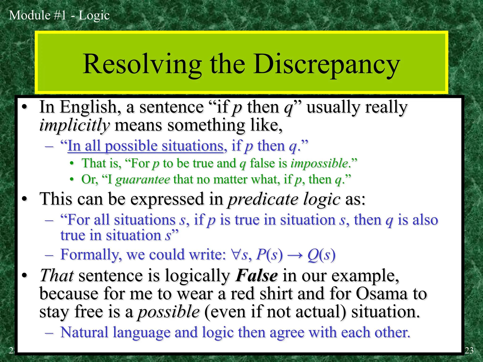 Module #1 - Logic
2/19/2024 (c)2001-2004, Michael P. Frank 23
Resolving the Discrepancy
• In English, a sentence “if p then q” usually really
implicitly means something like,
– “In all possible situations, if p then q.”
• That is, “For p to be true and q false is impossible.”
• Or, “I guarantee that no matter what, if p, then q.”
• This can be expressed in predicate logic as:
– “For all situations s, if p is true in situation s, then q is also
true in situation s”
– Formally, we could write: s, P(s) → Q(s)
• That sentence is logically False in our example,
because for me to wear a red shirt and for Osama to
stay free is a possible (even if not actual) situation.
– Natural language and logic then agree with each other.
 