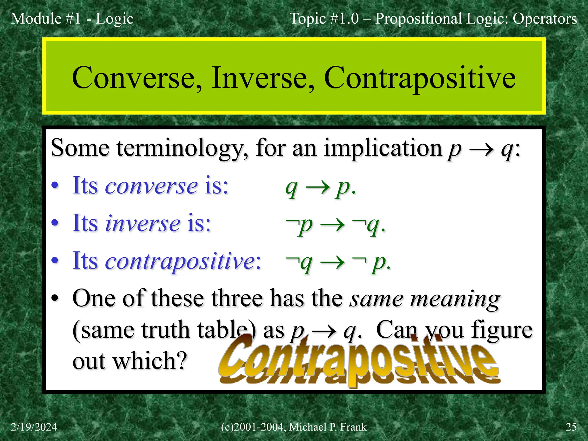 Module #1 - Logic
2/19/2024 (c)2001-2004, Michael P. Frank 25
Converse, Inverse, Contrapositive
Some terminology, for an implication p  q:
• Its converse is: q  p.
• Its inverse is: ¬p  ¬q.
• Its contrapositive: ¬q  ¬ p.
• One of these three has the same meaning
(same truth table) as p  q. Can you figure
out which?
Topic #1.0 – Propositional Logic: Operators
 
