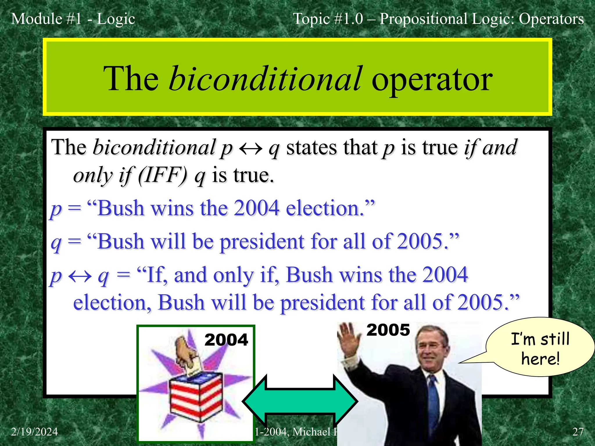 Module #1 - Logic
2/19/2024 (c)2001-2004, Michael P. Frank 27
The biconditional operator
The biconditional p  q states that p is true if and
only if (IFF) q is true.
p = “Bush wins the 2004 election.”
q = “Bush will be president for all of 2005.”
p  q = “If, and only if, Bush wins the 2004
election, Bush will be president for all of 2005.”
Topic #1.0 – Propositional Logic: Operators
2004 I’m still
here!
2005
 