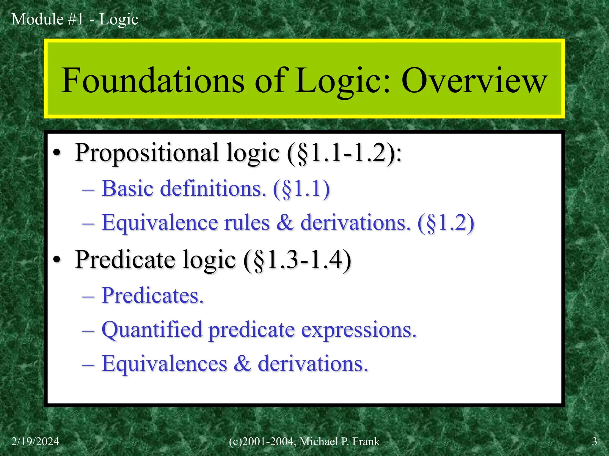 Module #1 - Logic
2/19/2024 (c)2001-2004, Michael P. Frank 3
Foundations of Logic: Overview
• Propositional logic (§1.1-1.2):
– Basic definitions. (§1.1)
– Equivalence rules & derivations. (§1.2)
• Predicate logic (§1.3-1.4)
– Predicates.
– Quantified predicate expressions.
– Equivalences & derivations.
 