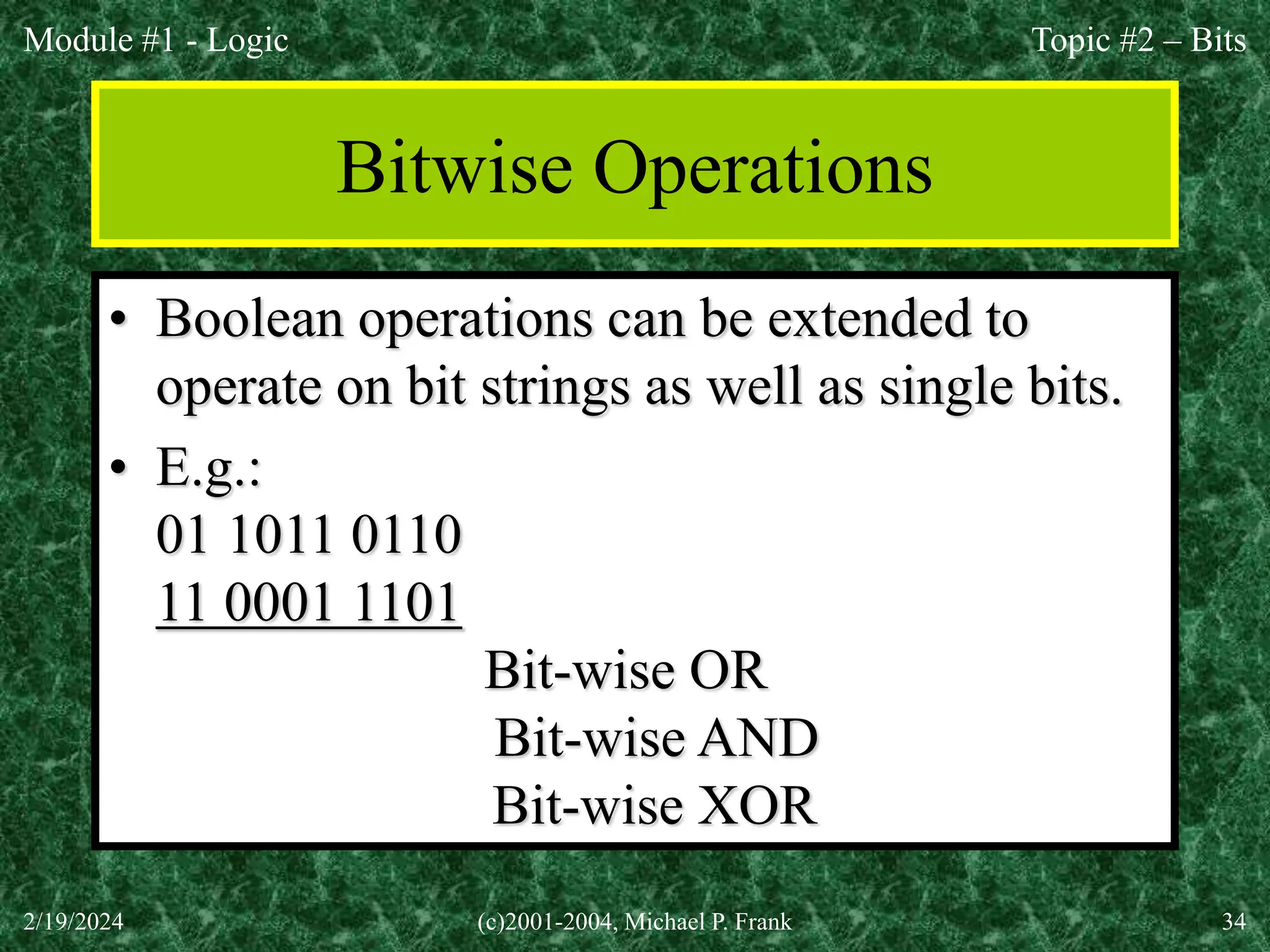 Module #1 - Logic
2/19/2024 (c)2001-2004, Michael P. Frank 34
Bitwise Operations
• Boolean operations can be extended to
operate on bit strings as well as single bits.
• E.g.:
01 1011 0110
11 0001 1101
11 1011 1111 Bit-wise OR
01 0001 0100 Bit-wise AND
10 1010 1011 Bit-wise XOR
Topic #2 – Bits
 