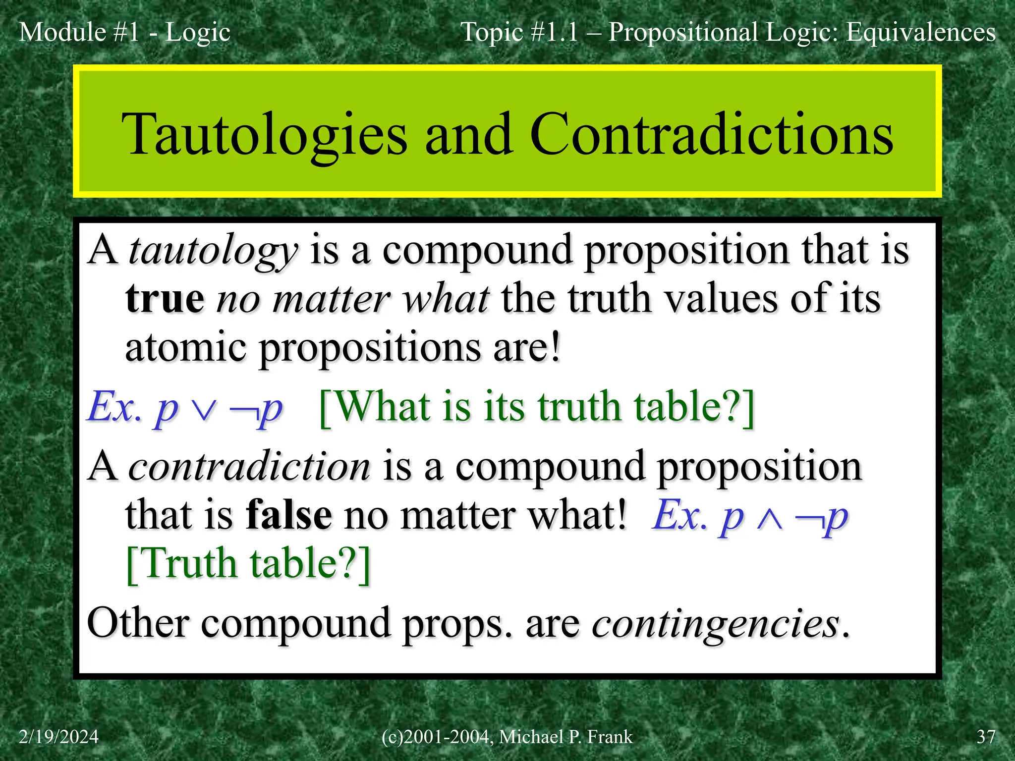 Module #1 - Logic
2/19/2024 (c)2001-2004, Michael P. Frank 37
Tautologies and Contradictions
A tautology is a compound proposition that is
true no matter what the truth values of its
atomic propositions are!
Ex. p  p [What is its truth table?]
A contradiction is a compound proposition
that is false no matter what! Ex. p  p
[Truth table?]
Other compound props. are contingencies.
Topic #1.1 – Propositional Logic: Equivalences
 