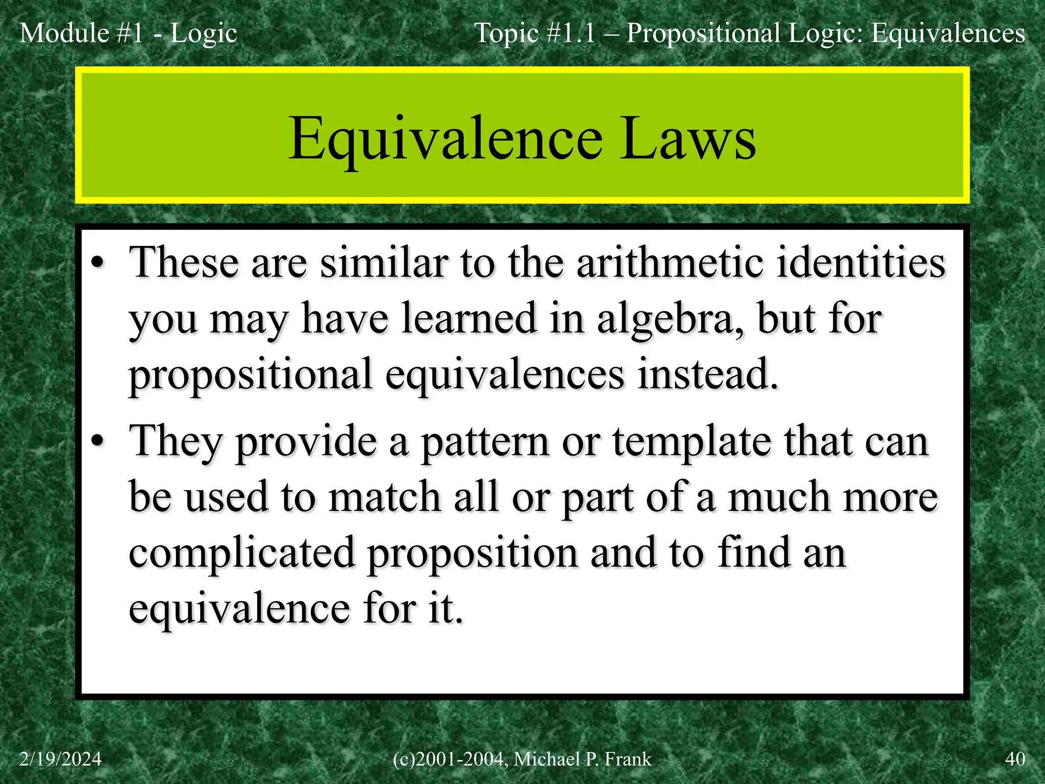 Module #1 - Logic
2/19/2024 (c)2001-2004, Michael P. Frank 40
Equivalence Laws
• These are similar to the arithmetic identities
you may have learned in algebra, but for
propositional equivalences instead.
• They provide a pattern or template that can
be used to match all or part of a much more
complicated proposition and to find an
equivalence for it.
Topic #1.1 – Propositional Logic: Equivalences
 