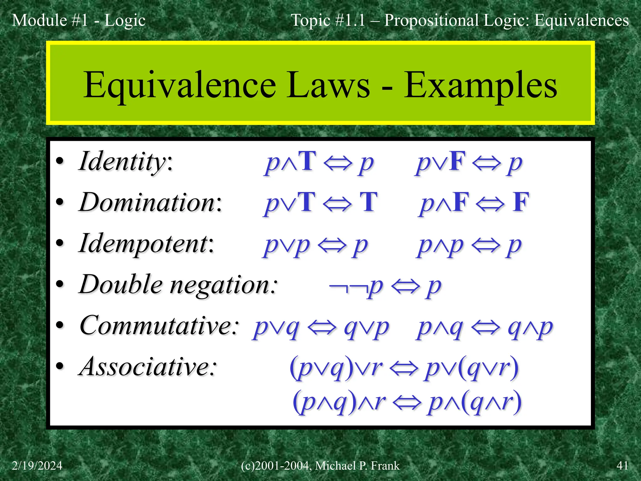 Module #1 - Logic
2/19/2024 (c)2001-2004, Michael P. Frank 41
Equivalence Laws - Examples
• Identity: pT  p pF  p
• Domination: pT  T pF  F
• Idempotent: pp  p pp  p
• Double negation: p  p
• Commutative: pq  qp pq  qp
• Associative: (pq)r  p(qr)
(pq)r  p(qr)
Topic #1.1 – Propositional Logic: Equivalences
 