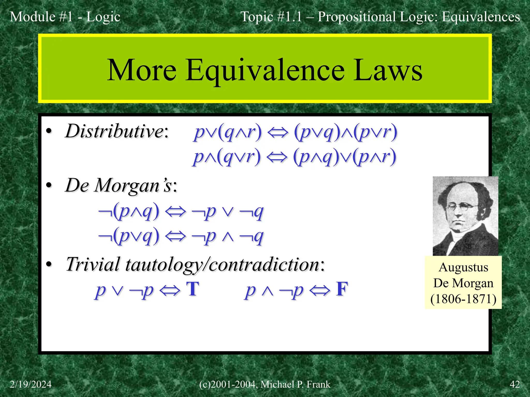 Module #1 - Logic
2/19/2024 (c)2001-2004, Michael P. Frank 42
More Equivalence Laws
• Distributive: p(qr)  (pq)(pr)
p(qr)  (pq)(pr)
• De Morgan’s:
(pq)  p  q
(pq)  p  q
• Trivial tautology/contradiction:
p  p  T p  p  F
Topic #1.1 – Propositional Logic: Equivalences
Augustus
De Morgan
(1806-1871)
 