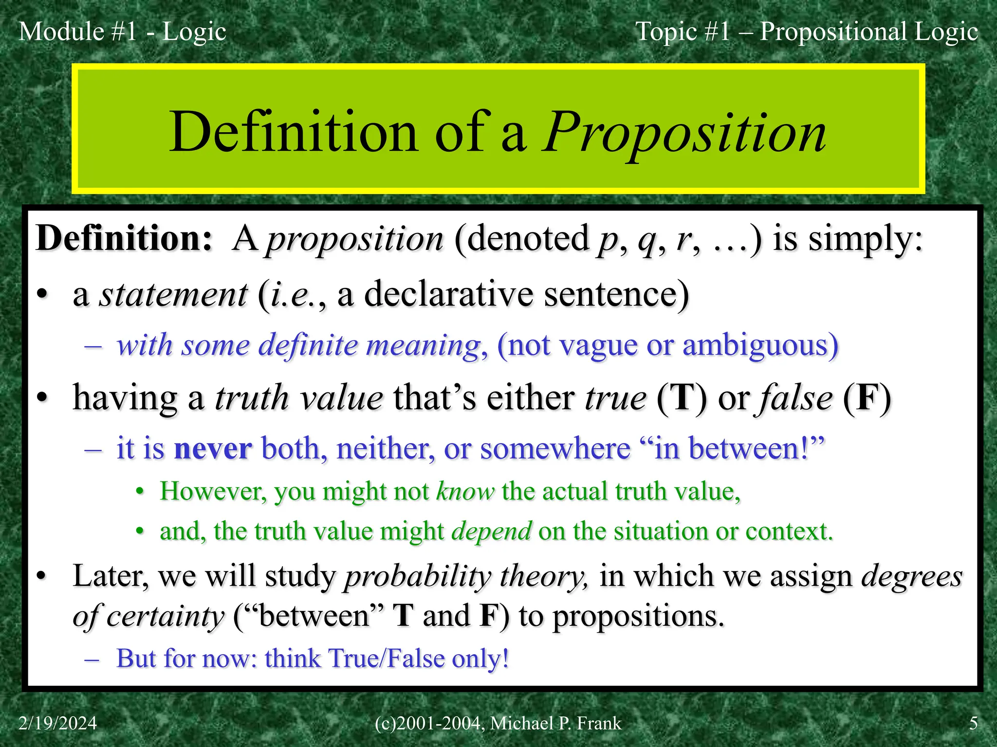 Module #1 - Logic
2/19/2024 (c)2001-2004, Michael P. Frank 5
Definition of a Proposition
Definition: A proposition (denoted p, q, r, …) is simply:
• a statement (i.e., a declarative sentence)
– with some definite meaning, (not vague or ambiguous)
• having a truth value that’s either true (T) or false (F)
– it is never both, neither, or somewhere “in between!”
• However, you might not know the actual truth value,
• and, the truth value might depend on the situation or context.
• Later, we will study probability theory, in which we assign degrees
of certainty (“between” T and F) to propositions.
– But for now: think True/False only!
Topic #1 – Propositional Logic
 